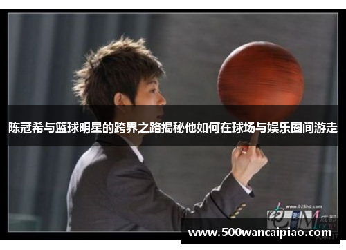 陈冠希与篮球明星的跨界之路揭秘他如何在球场与娱乐圈间游走